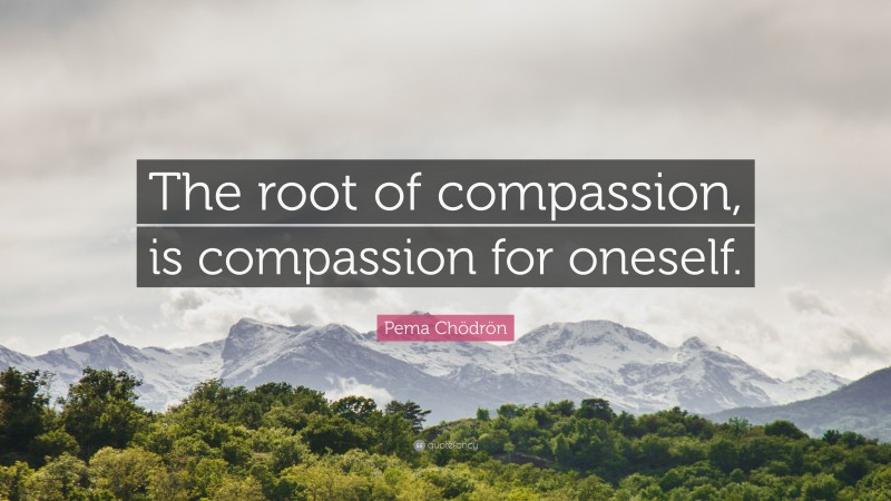 Pema Chödrön Quote: “The root of compassion, is compassion for oneself.”