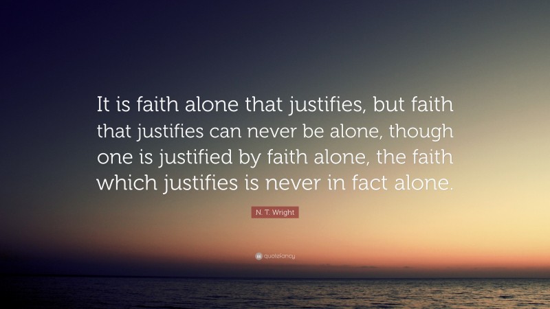 N. T. Wright Quote: “It is faith alone that justifies, but faith that justifies can never be alone, though one is justified by faith alone, the faith which justifies is never in fact alone.”