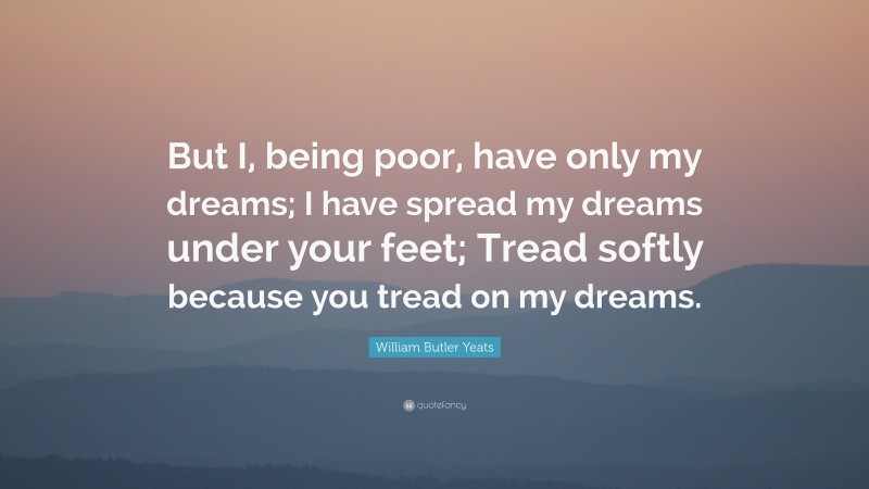William Butler Yeats Quote: “But I, being poor, have only my dreams; I have spread my dreams under your feet; Tread softly because you tread on my dreams.”