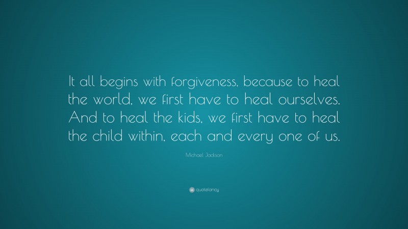 Michael Jackson Quote: “It all begins with forgiveness, because to heal the world, we first have to heal ourselves. And to heal the kids, we first have to heal the child within, each and every one of us.”