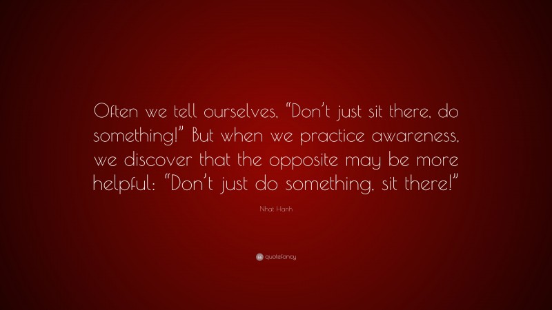 Nhat Hanh Quote: “Often we tell ourselves, “Don’t just sit there, do something!” But when we practice awareness, we discover that the opposite may be more helpful: “Don’t just do something, sit there!””
