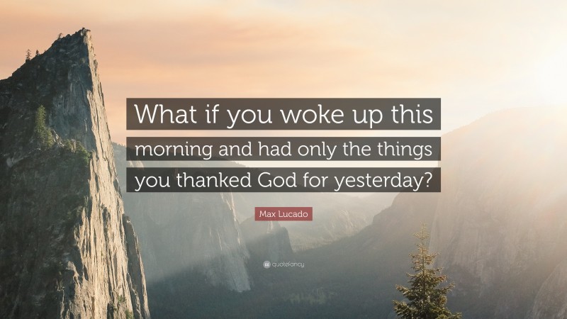 Max Lucado Quote: “What if you woke up this morning and had only the things you thanked God for yesterday?”