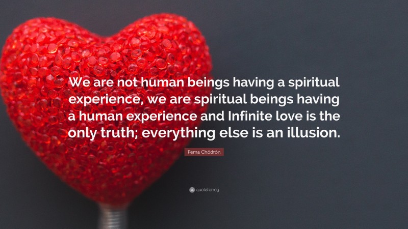Pema Chödrön Quote: “We are not human beings having a spiritual experience, we are spiritual beings having a human experience and Infinite love is the only truth; everything else is an illusion.”
