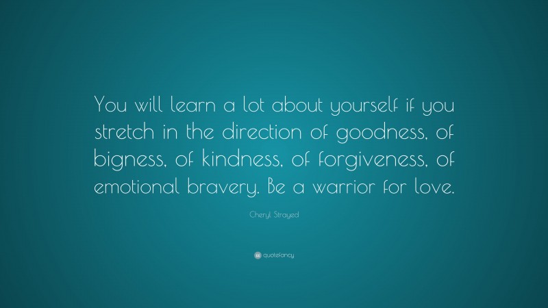 Cheryl Strayed Quote: “You will learn a lot about yourself if you stretch in the direction of goodness, of bigness, of kindness, of forgiveness, of emotional bravery. Be a warrior for love.”