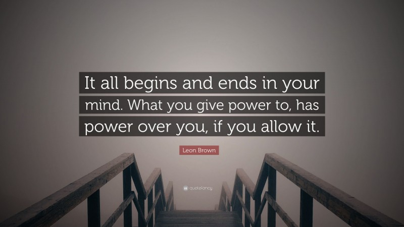 Leon Brown Quote: “It all begins and ends in your mind. What you give power to, has power over you, if you allow it.”