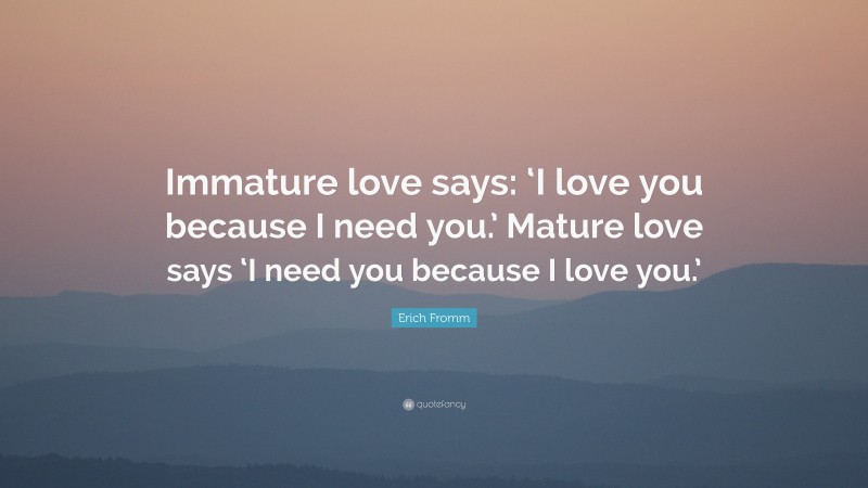 Erich Fromm Quote: “Immature love says: ‘I love you because I need you.’ Mature love says ‘I need you because I love you.’”