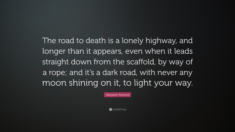 Margaret Atwood Quote: “The road to death is a lonely highway, and longer than it appears, even when it leads straight down from the scaffold, by way of a rope; and it’s a dark road, with never any moon shining on it, to light your way.”