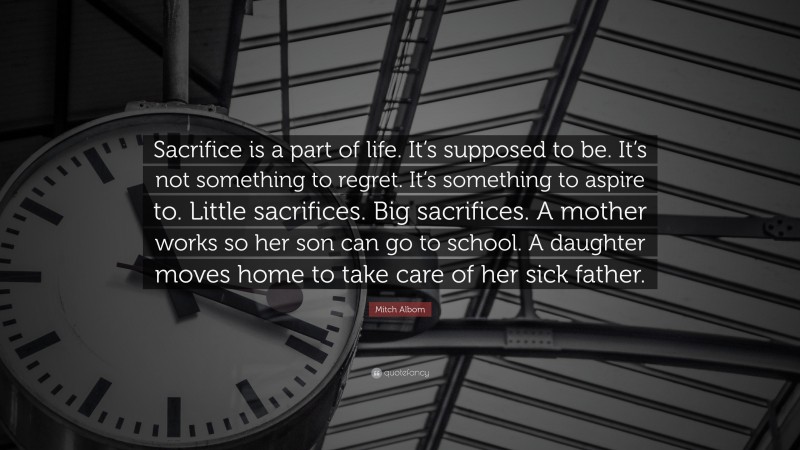 Mitch Albom Quote: “Sacrifice is a part of life. It’s supposed to be. It’s not something to regret. It’s something to aspire to. Little sacrifices. Big sacrifices. A mother works so her son can go to school. A daughter moves home to take care of her sick father.”