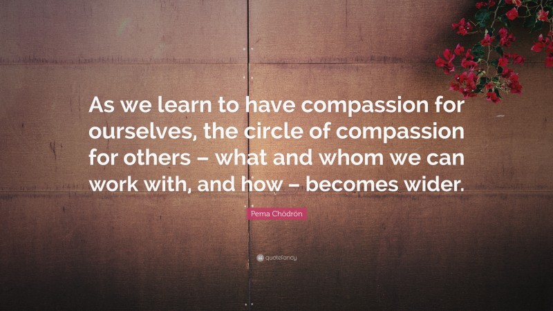 Pema Chödrön Quote: “As we learn to have compassion for ourselves, the circle of compassion for others – what and whom we can work with, and how – becomes wider.”