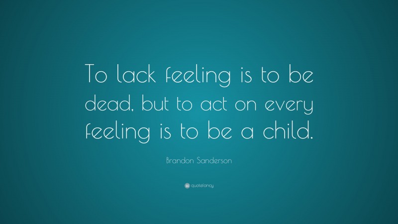 Brandon Sanderson Quote: “To lack feeling is to be dead, but to act on every feeling is to be a child.”