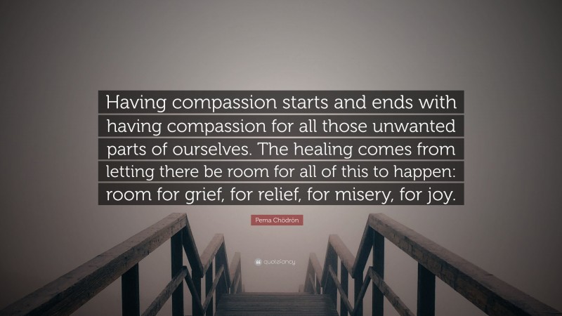 Pema Chödrön Quote: “Having compassion starts and ends with having compassion for all those unwanted parts of ourselves. The healing comes from letting there be room for all of this to happen: room for grief, for relief, for misery, for joy.”