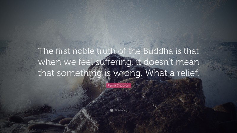 Pema Chödrön Quote: “The first noble truth of the Buddha is that when we feel suffering, it doesn’t mean that something is wrong. What a relief.”