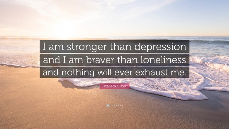 Elizabeth Gilbert Quote: “I am stronger than depression and I am braver than loneliness and nothing will ever exhaust me.”
