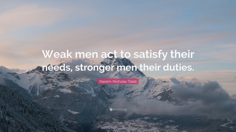 Nassim Nicholas Taleb Quote: “Weak men act to satisfy their needs, stronger men their duties.”