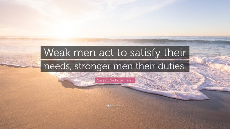 Nassim Nicholas Taleb Quote: “Weak men act to satisfy their needs, stronger men their duties.”