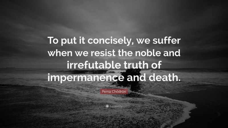 Pema Chödrön Quote: “To put it concisely, we suffer when we resist the noble and irrefutable truth of impermanence and death.”