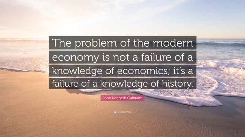 John Kenneth Galbraith Quote: “The problem of the modern economy is not a failure of a knowledge of economics; it’s a failure of a knowledge of history.”