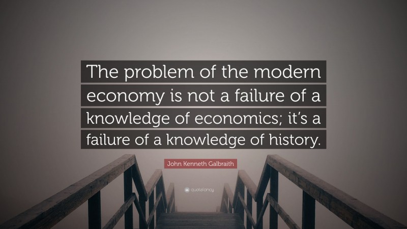 John Kenneth Galbraith Quote: “The problem of the modern economy is not a failure of a knowledge of economics; it’s a failure of a knowledge of history.”