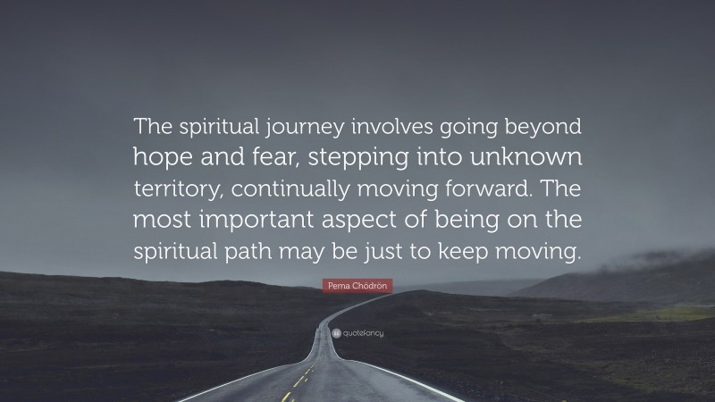 Pema Chödrön Quote: “The spiritual journey involves going beyond hope and fear, stepping into unknown territory, continually moving forward. The most important aspect of being on the spiritual path may be just to keep moving.”