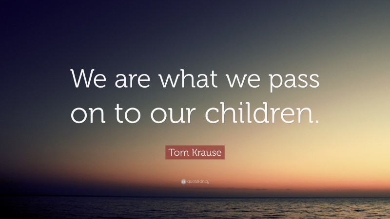 Tom Krause Quote: “We are what we pass on to our children.”