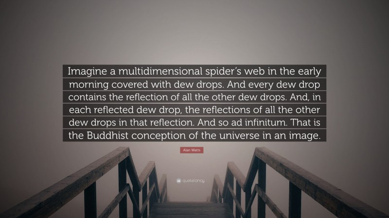 Alan Watts Quote: “Imagine a multidimensional spider’s web in the early morning covered with dew drops. And every dew drop contains the reflection of all the other dew drops. And, in each reflected dew drop, the reflections of all the other dew drops in that reflection. And so ad infinitum. That is the Buddhist conception of the universe in an image.”