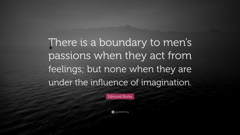 Edmund Burke Quote: “There is a boundary to men’s passions when they act from feelings; but none when they are under the influence of imagination.”