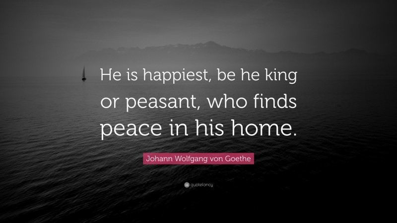 Johann Wolfgang von Goethe Quote: “He is happiest, be he king or peasant, who finds peace in his home.”