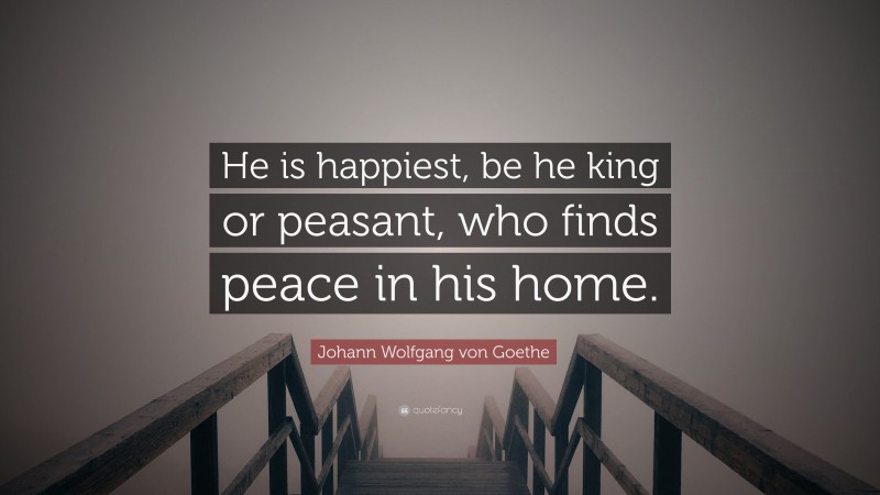 Johann Wolfgang von Goethe Quote: “He is happiest, be he king or peasant, who finds peace in his home.”