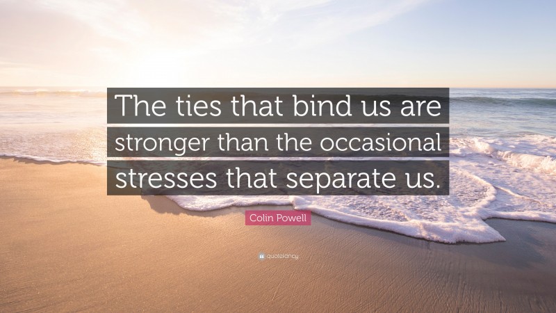 Colin Powell Quote: “The ties that bind us are stronger than the occasional stresses that separate us.”