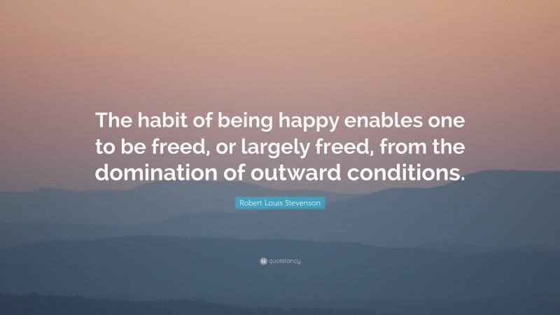 Robert Louis Stevenson Quote: “The habit of being happy enables one to be freed, or largely freed, from the domination of outward conditions.”