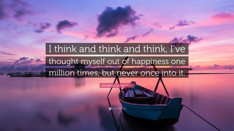 Jonathan Safran Foer Quote: “I think and think and think, I’ve thought myself out of happiness one million times, but never once into it.”