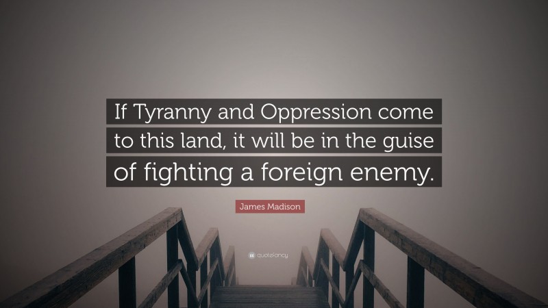 James Madison Quote: “If Tyranny and Oppression come to this land, it will be in the guise of fighting a foreign enemy.”