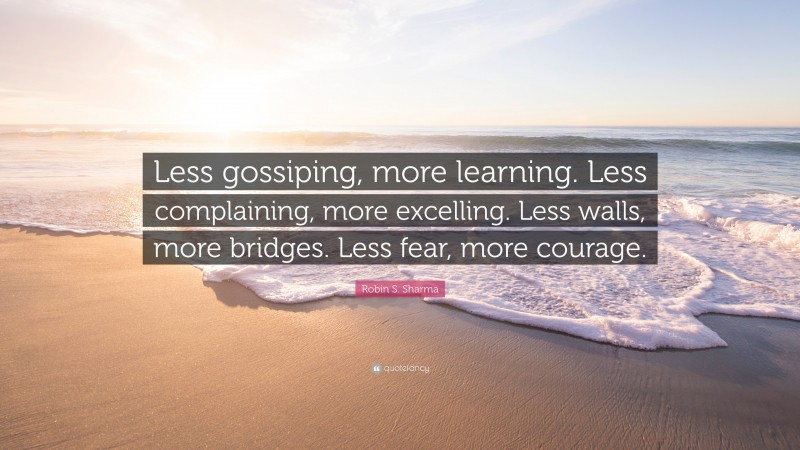 Robin S. Sharma Quote: “Less gossiping, more learning. Less complaining, more excelling. Less walls, more bridges. Less fear, more courage.”