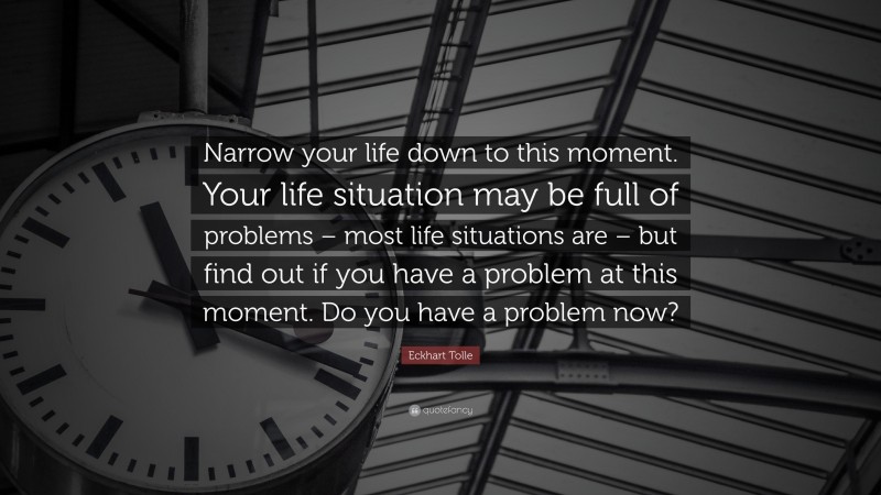 Eckhart Tolle Quote: “Narrow your life down to this moment. Your life situation may be full of problems – most life situations are – but find out if you have a problem at this moment. Do you have a problem now?”