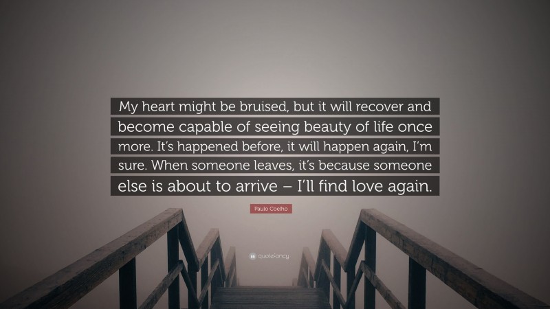 Paulo Coelho Quote: “My heart might be bruised, but it will recover and become capable of seeing beauty of life once more. It’s happened before, it will happen again, I’m sure. When someone leaves, it’s because someone else is about to arrive – I’ll find love again.”