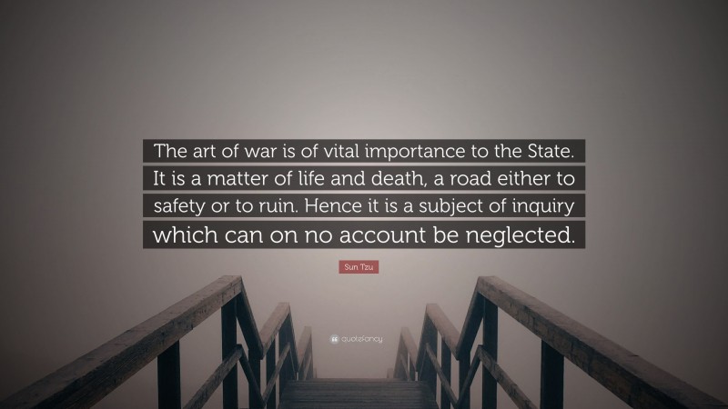 Sun Tzu Quote: “The art of war is of vital importance to the State. It is a matter of life and death, a road either to safety or to ruin. Hence it is a subject of inquiry which can on no account be neglected.”