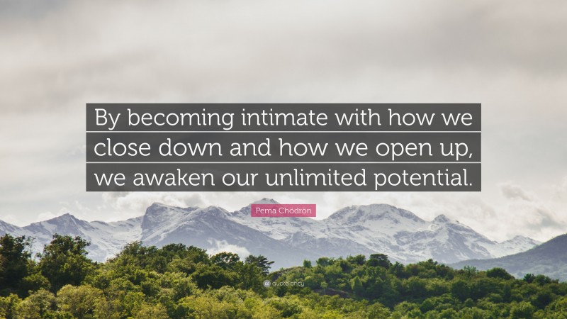Pema Chödrön Quote: “By becoming intimate with how we close down and how we open up, we awaken our unlimited potential.”