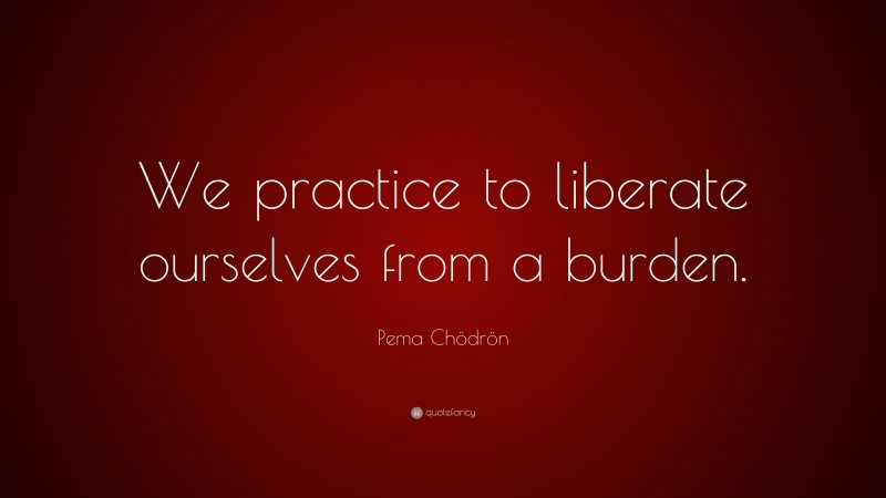 Pema Chödrön Quote: “We practice to liberate ourselves from a burden.”