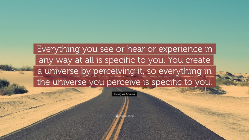 Douglas Adams Quote: “Everything you see or hear or experience in any way at all is specific to you. You create a universe by perceiving it, so everything in the universe you perceive is specific to you.”