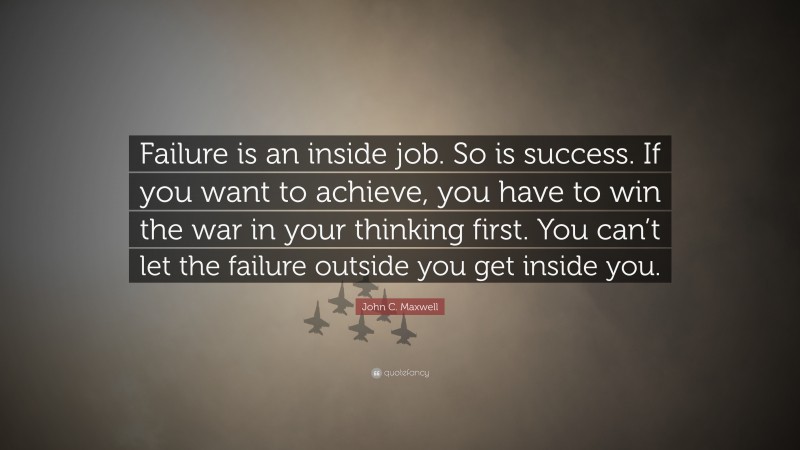 John C. Maxwell Quote: “Failure is an inside job. So is success. If you want to achieve, you have to win the war in your thinking first. You can’t let the failure outside you get inside you.”