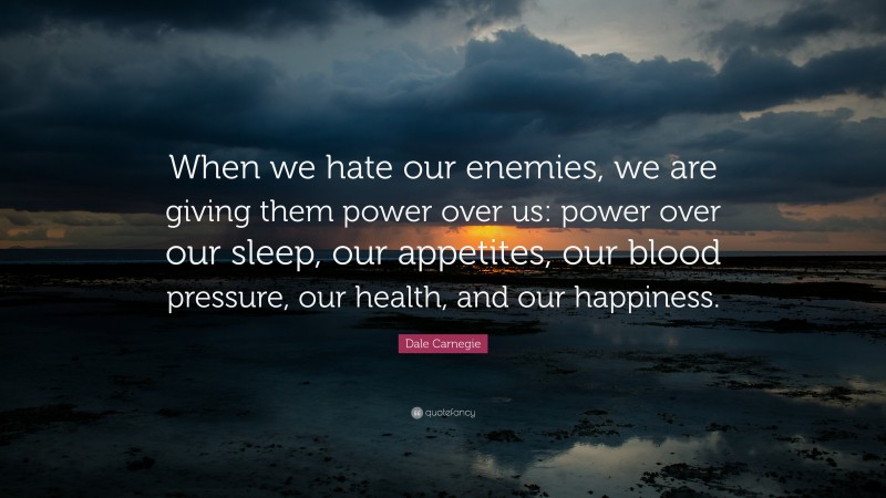 Dale Carnegie Quote: “When we hate our enemies, we are giving them power over us: power over our sleep, our appetites, our blood pressure, our health, and our happiness.”