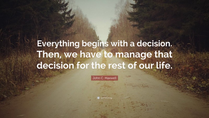 John C. Maxwell Quote: “Everything begins with a decision. Then, we have to manage that decision for the rest of our life.”