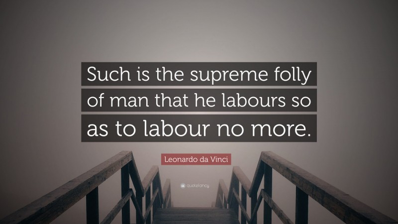 Leonardo da Vinci Quote: “Such is the supreme folly of man that he labours so as to labour no more.”