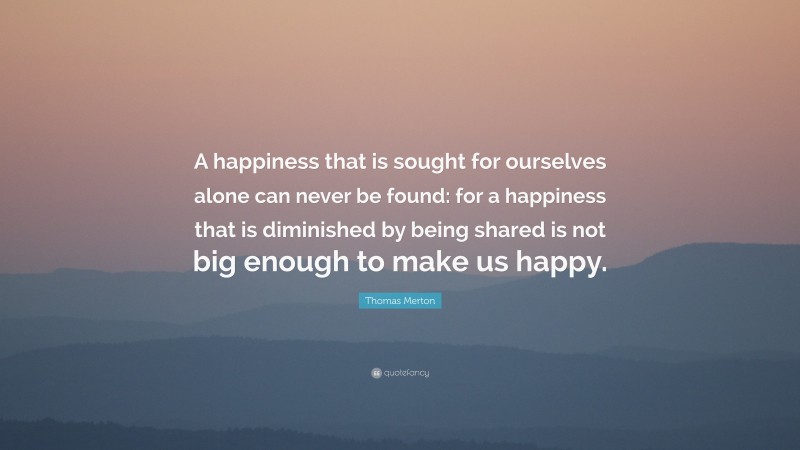 Thomas Merton Quote: “A happiness that is sought for ourselves alone can never be found: for a happiness that is diminished by being shared is not big enough to make us happy.”