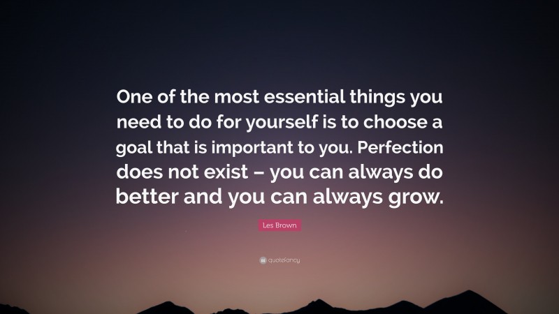Les Brown Quote: “One of the most essential things you need to do for yourself is to choose a goal that is important to you. Perfection does not exist – you can always do better and you can always grow.”