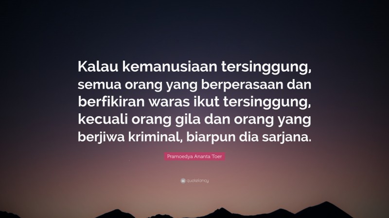 Pramoedya Ananta Toer Quote: “Kalau kemanusiaan tersinggung, semua orang yang berperasaan dan berfikiran waras ikut tersinggung, kecuali orang gila dan orang yang berjiwa kriminal, biarpun dia sarjana.”