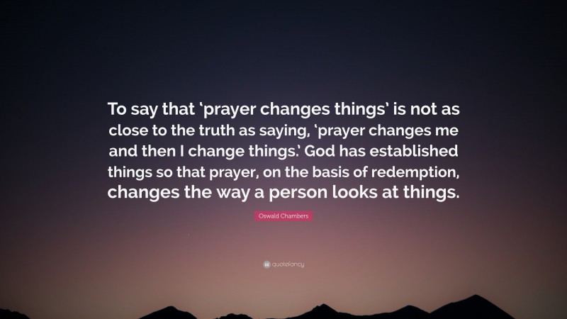 Oswald Chambers Quote: “To say that ‘prayer changes things’ is not as close to the truth as saying, ‘prayer changes me and then I change things.’ God has established things so that prayer, on the basis of redemption, changes the way a person looks at things.”