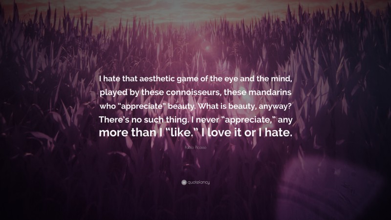 Pablo Picasso Quote: “I hate that aesthetic game of the eye and the mind, played by these connoisseurs, these mandarins who “appreciate” beauty. What is beauty, anyway? There’s no such thing. I never “appreciate,” any more than I “like.” I love it or I hate.”