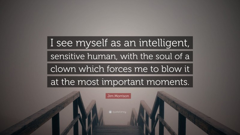Jim Morrison Quote: “I see myself as an intelligent, sensitive human, with the soul of a clown which forces me to blow it at the most important moments.”