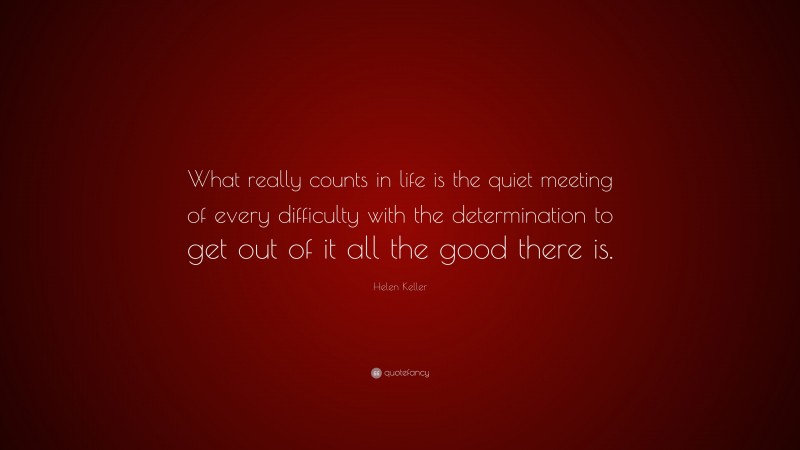 Helen Keller Quote: “What really counts in life is the quiet meeting of every difficulty with the determination to get out of it all the good there is.”